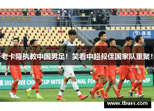 老卡隆执教中国男足！笑看中超叔侄国家队重聚！