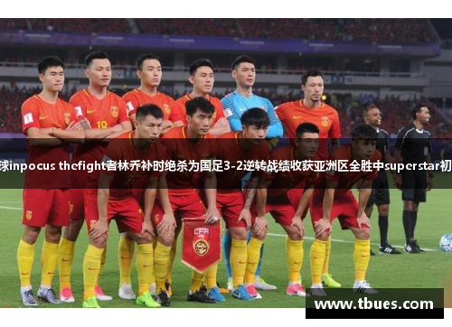 国足新星出战率高频夺关键球inpocus thefight者林乔补时绝杀为国足3-2逆转战绩收获亚洲区全胜中superstar初出茅庐27岁的枪手表现高效